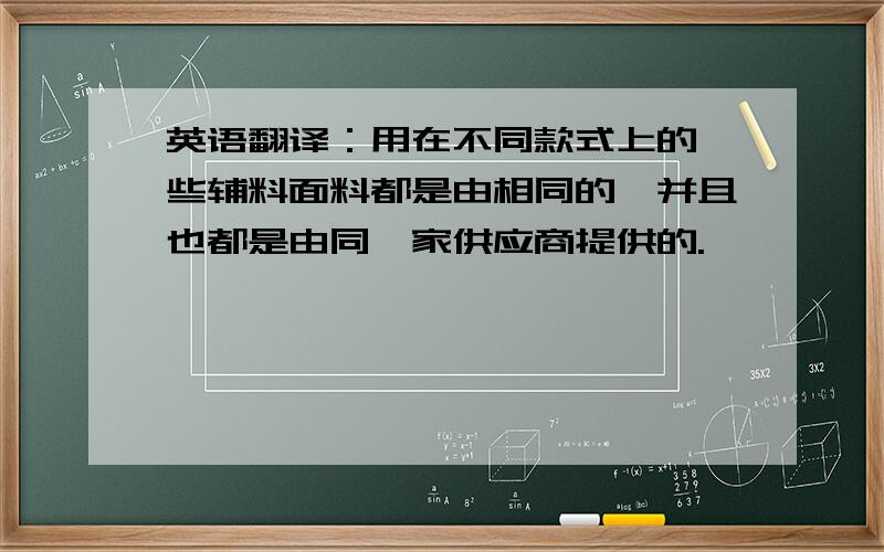 英语翻译：用在不同款式上的一些辅料面料都是由相同的,并且也都是由同一家供应商提供的.