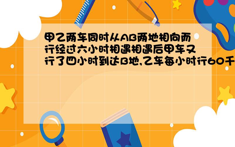 甲乙两车同时从AB两地相向而行经过六小时相遇相遇后甲车又行了四小时到达B地,乙车每小时行60千米,AB两地相距多少千米?