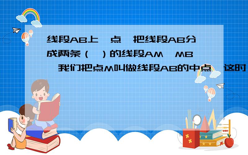 线段AB上一点,把线段AB分成两条（ ）的线段AM、MB,我们把点M叫做线段AB的中点,这时（ ）=（ ）=AB,AM=MB=（ ）AB