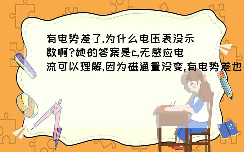 有电势差了,为什么电压表没示数啊?她的答案是c,无感应电流可以理解,因为磁通量没变,有电势差也能理解,因为切割磁感线了,都能产生感应电流了,那一定有电势差!在我的理解里,电势差和初