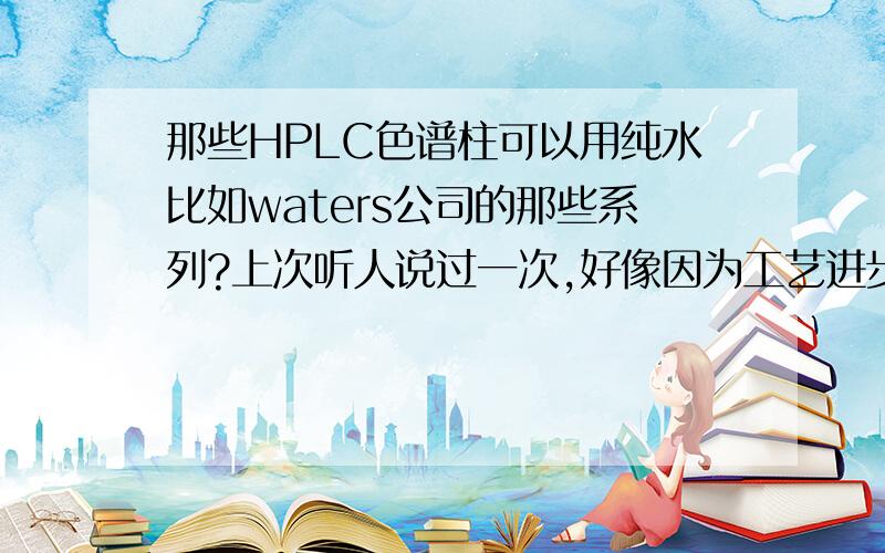 那些HPLC色谱柱可以用纯水比如waters公司的那些系列?上次听人说过一次,好像因为工艺进步的原因现在很多色谱柱都可以用纯水作流动相了,但是不太确定,因为翻看说明书的时候发现有的说明