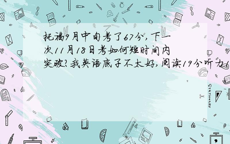 托福9月中旬考了67分,下一次11月18日考如何短时间内突破?我英语底子不太好,阅读19分听力11分口语17分写作20分,口语TPO练过10多套题目,其他基本都是裸考,暑假上过培训课,所以基本技巧都知道.