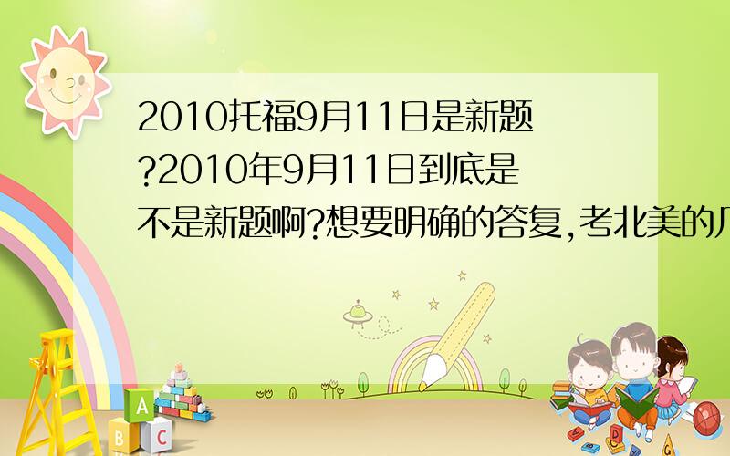 2010托福9月11日是新题?2010年9月11日到底是不是新题啊?想要明确的答复,考北美的几率大么?