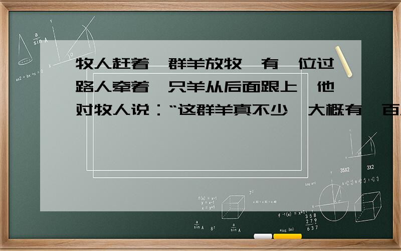 牧人赶着一群羊放牧,有一位过路人牵着一只羊从后面跟上,他对牧人说：“这群羊真不少,大概有一百只吧!”牧人回答道：“这群羊加上一倍,再加上原来这群羊的一半,又加上这群羊的四分之