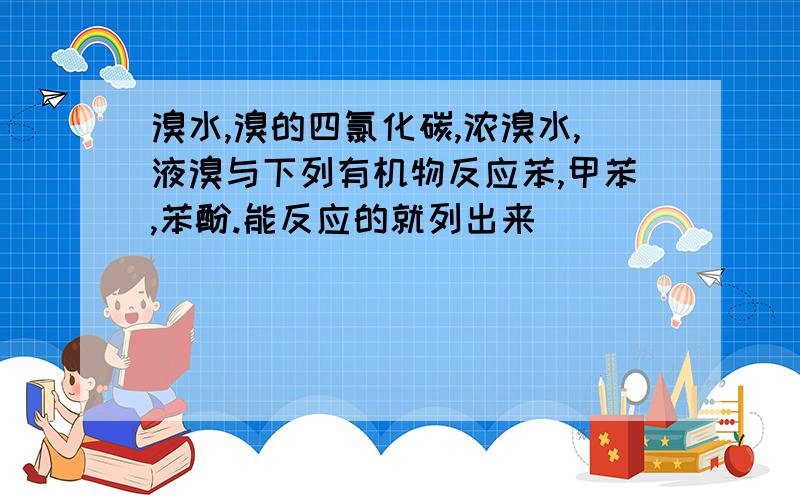 溴水,溴的四氯化碳,浓溴水,液溴与下列有机物反应苯,甲苯,苯酚.能反应的就列出来