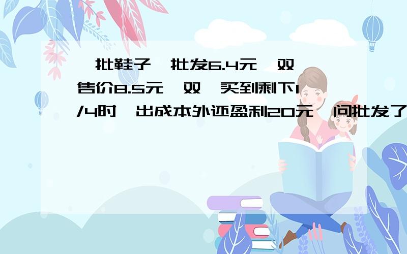 一批鞋子,批发6.4元一双,售价8.5元一双,买到剩下1/4时,出成本外还盈利20元,问批发了几双鞋?为什么没有答案啊