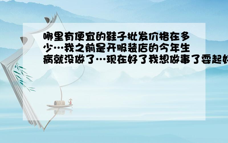 哪里有便宜的鞋子批发价格在多少…我之前是开服装店的今年生病就没做了…现在好了我想做事了耍起好无聊…我想卖鞋子请问哪点有便宜的批发,年轻人的.