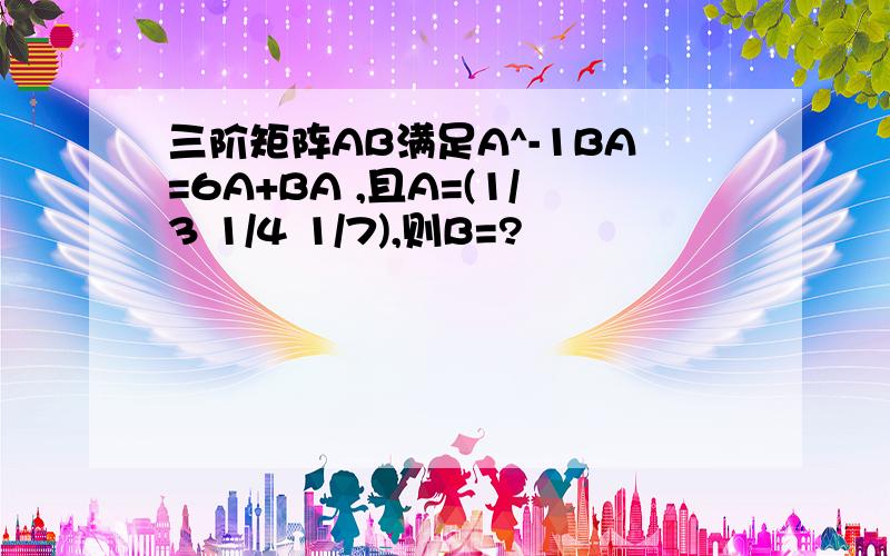 三阶矩阵AB满足A^-1BA=6A+BA ,且A=(1/3 1/4 1/7),则B=?