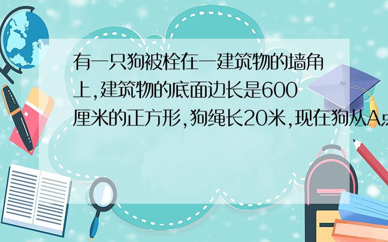 有一只狗被栓在一建筑物的墙角上,建筑物的底面边长是600厘米的正方形,狗绳长20米,现在狗从A点出发,将绳拉紧顺时针跑,可跑多少米?