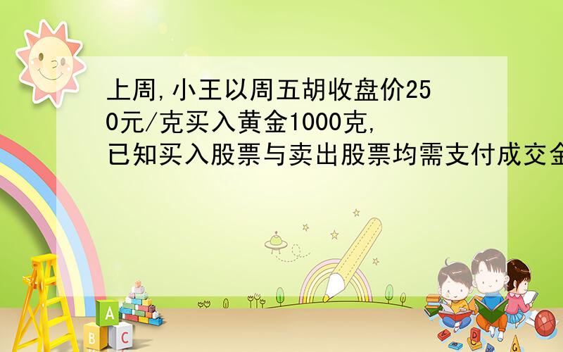 上周,小王以周五胡收盘价250元/克买入黄金1000克,已知买入股票与卖出股票均需支付成交金额的千分之五的交易费,卖出黄金时需支付成交额的千分之三的印花税,本周,小王以周五的收盘价全部