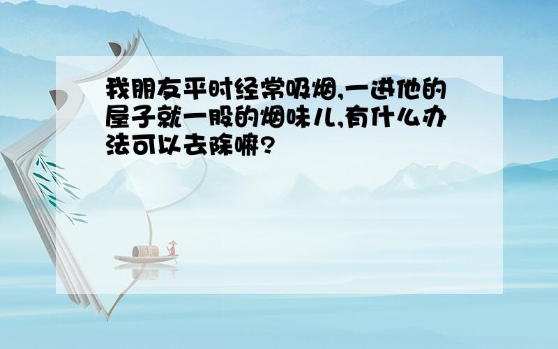 我朋友平时经常吸烟,一进他的屋子就一股的烟味儿,有什么办法可以去除嘛?