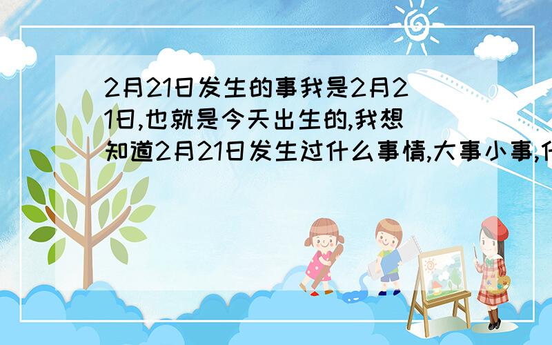 2月21日发生的事我是2月21日,也就是今天出生的,我想知道2月21日发生过什么事情,大事小事,什么事都好,分给说的多的人.