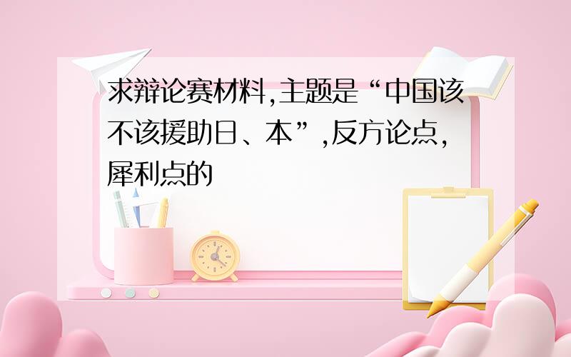 求辩论赛材料,主题是“中国该不该援助日、本”,反方论点,犀利点的