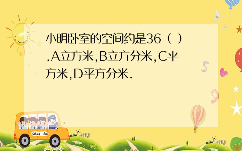 小明卧室的空间约是36（ ）.A立方米,B立方分米,C平方米,D平方分米.