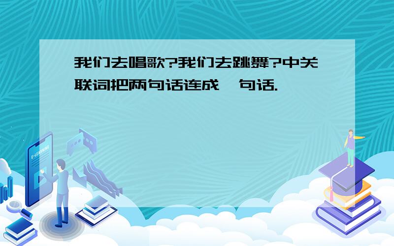 我们去唱歌?我们去跳舞?中关联词把两句话连成一句话.