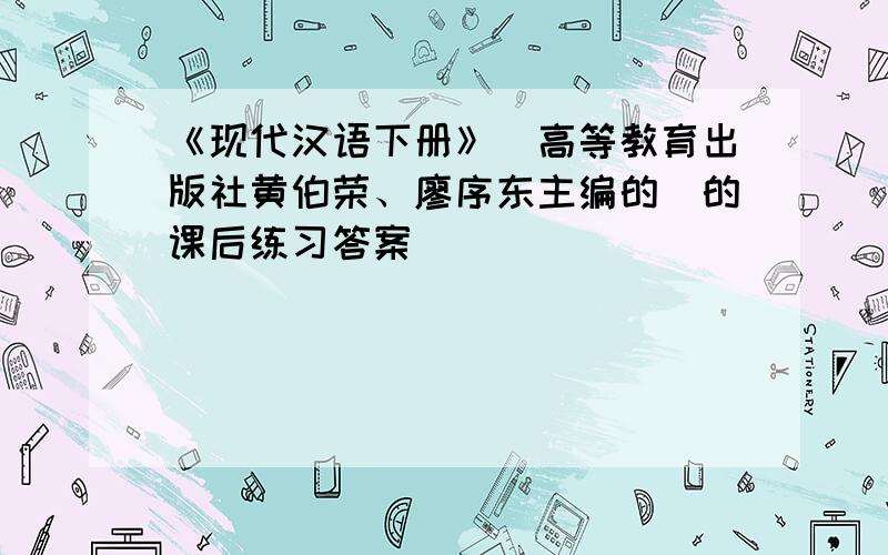 《现代汉语下册》（高等教育出版社黄伯荣、廖序东主编的）的课后练习答案