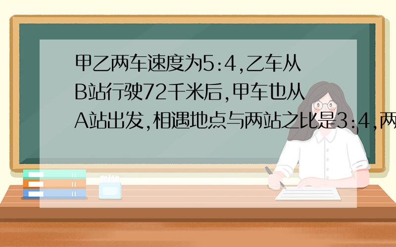 甲乙两车速度为5:4,乙车从B站行驶72千米后,甲车也从A站出发,相遇地点与两站之比是3:4,两地距离是多少?不要用方程