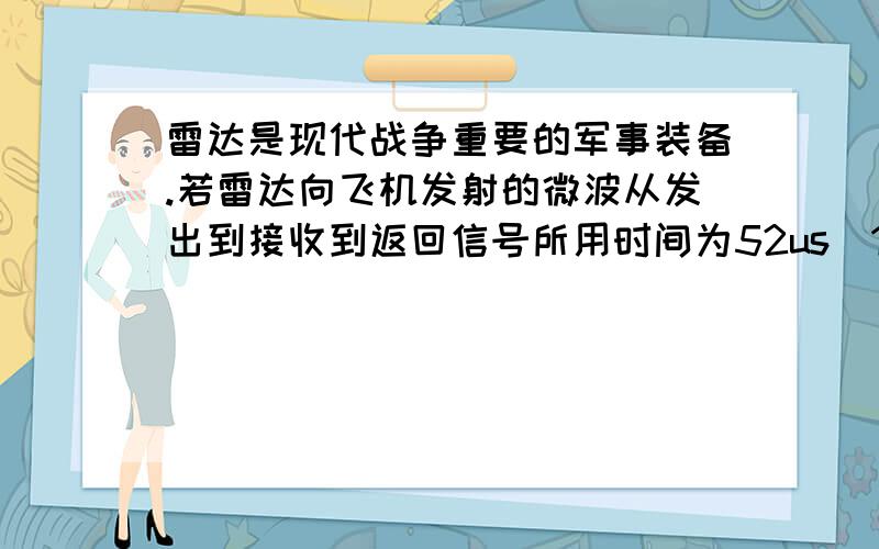 雷达是现代战争重要的军事装备.若雷达向飞机发射的微波从发出到接收到返回信号所用时间为52us（1us=10的—6次方乘s）,在空气中微波的传播速度等于光速,则此时飞机与雷达的距离为多少米?