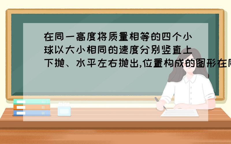 在同一高度将质量相等的四个小球以大小相同的速度分别竖直上下抛、水平左右抛出,位置构成的图形在同一高度将质量相等的四个小球以大小相同的速度分别竖直上抛、竖直下抛、水平左抛