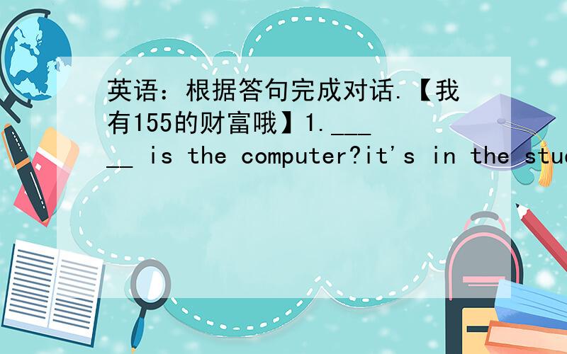 英语：根据答句完成对话.【我有155的财富哦】1._____ is the computer?it's in the study.2._____you watching tv?no,i'm not.3._____are you doing?i'm playing the violin.4._____you like swimming?yes,i do.5._____is her name?her name is ann.