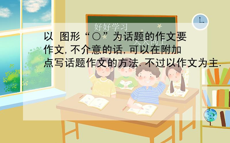 以 图形“○”为话题的作文要作文,不介意的话,可以在附加点写话题作文的方法.不过以作文为主.