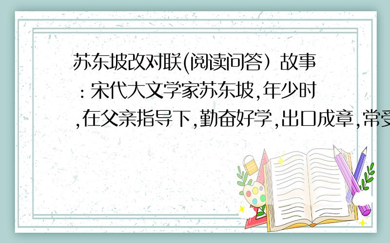 苏东坡改对联(阅读问答）故事：宋代大文学家苏东坡,年少时,在父亲指导下,勤奋好学,出口成章,常受到别人的称赞,因此,颇有些飘飘然.有一天,他在门口写了一幅对联：识遍天下字 读尽人间