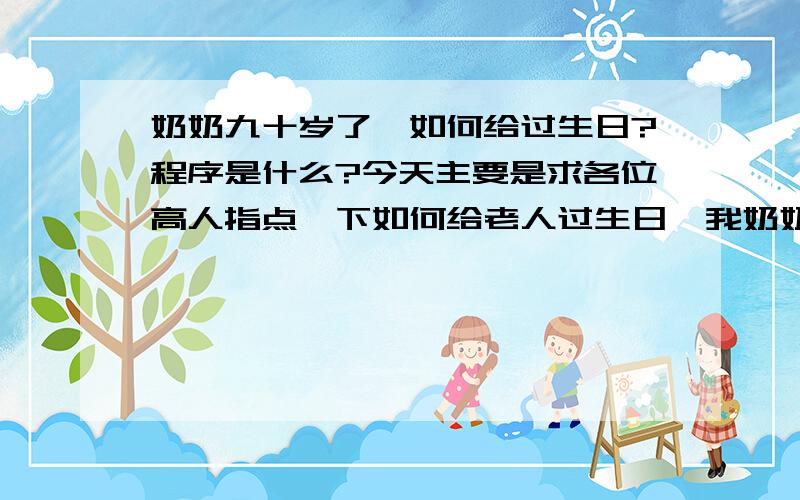 奶奶九十岁了,如何给过生日?程序是什么?今天主要是求各位高人指点一下如何给老人过生日,我奶奶今年89岁,生一儿一女（我父亲、我姑姑）早已去世,我爷爷在20年前也去世.我们姊妹六个是