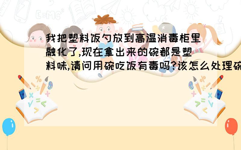 我把塑料饭勺放到高温消毒柜里融化了,现在拿出来的碗都是塑料味,请问用碗吃饭有毒吗?该怎么处理碗呢?