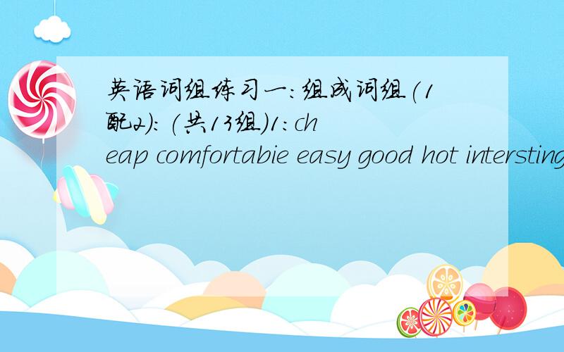 英语词组练习一:组成词组(1配2):(共13组)1:cheap comfortabie easy good hot intersting large new rough short warm2:bad cold cool difficult dull exrensive heavy long old small smooth uncomfortable weak