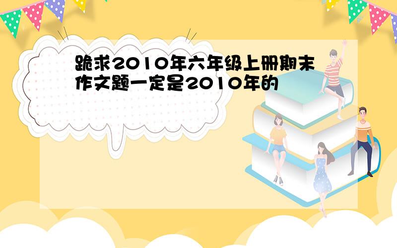 跪求2010年六年级上册期末作文题一定是2010年的