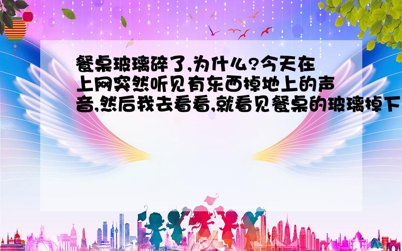 餐桌玻璃碎了,为什么?今天在上网突然听见有东西掉地上的声音,然后我去看看,就看见餐桌的玻璃掉下来一整块.都用了将近十年得餐桌,没什么破损,但是今天为什么会莫名其妙的断了呢?