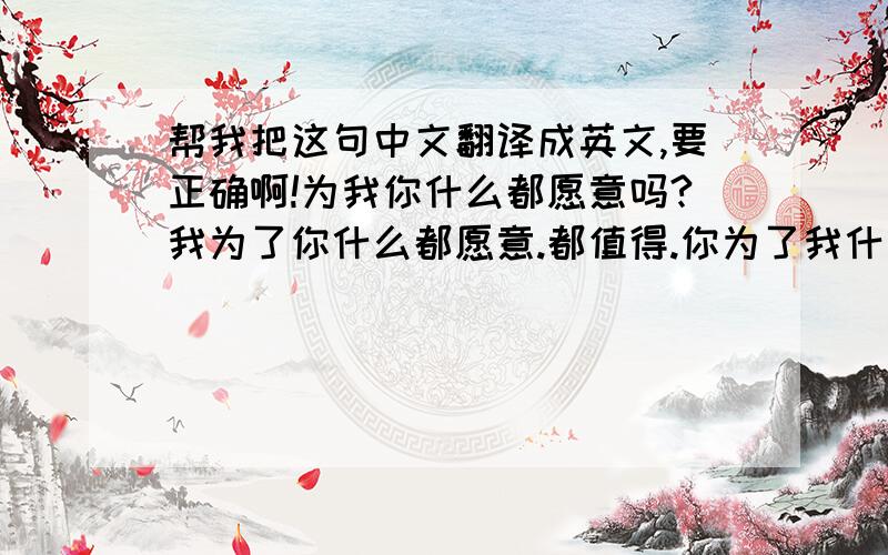 帮我把这句中文翻译成英文,要正确啊!为我你什么都愿意吗?我为了你什么都愿意.都值得.你为了我什么都愿意吗? 翻译成英文..