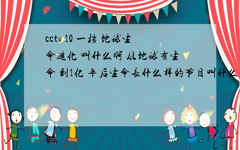 cctv 10 一档 地球生命进化 叫什么啊 从地球有生命 到1亿 年后生命长什么样的节目叫什么