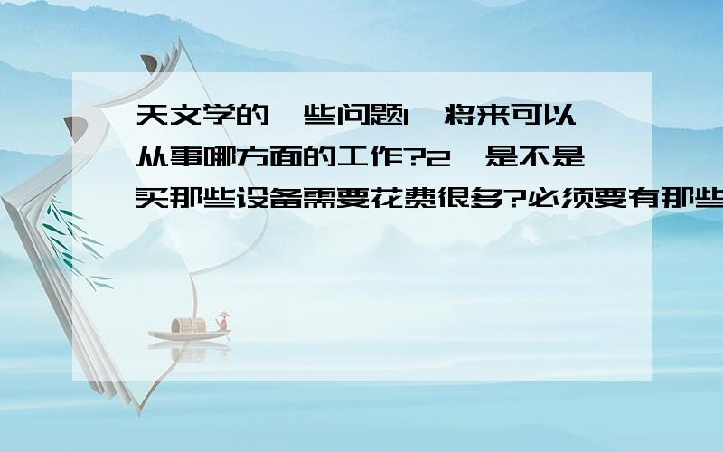 天文学的一些问题1、将来可以从事哪方面的工作?2、是不是买那些设备需要花费很多?必须要有那些设备吗?3、女生适合学天文吗?4、将来可以从事哪些工作?5、主要学习什么?还有有哪些好的