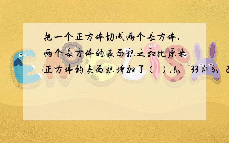 把一个正方体切成两个长方体,两个长方体的表面积之和比原来正方体的表面积增加了（ ）.A、 33％ B、25％ C、20％ D、40％