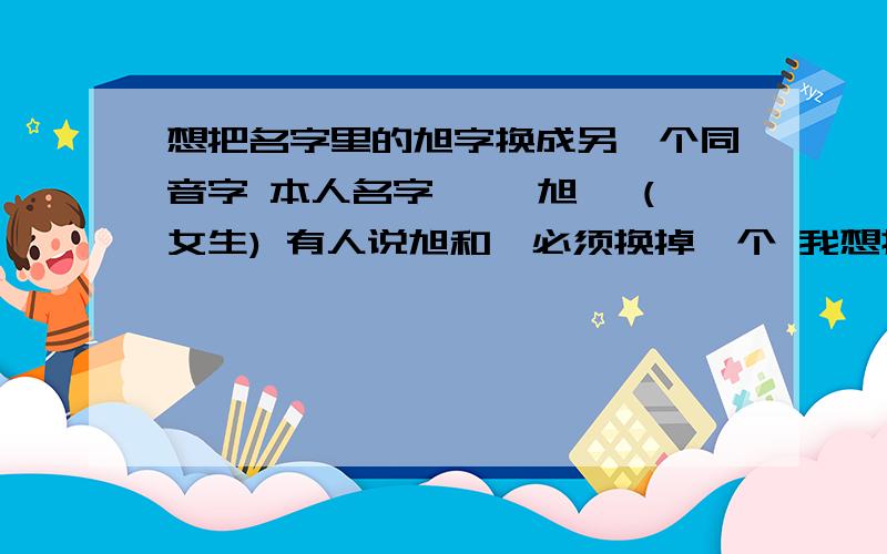 想把名字里的旭字换成另一个同音字 本人名字 **旭炜 (女生) 有人说旭和炜必须换掉一个 我想换旭字 求在这方面有一定造诣的大师 把旭换成同音字 最好能吉祥点的 符合女生名字的字