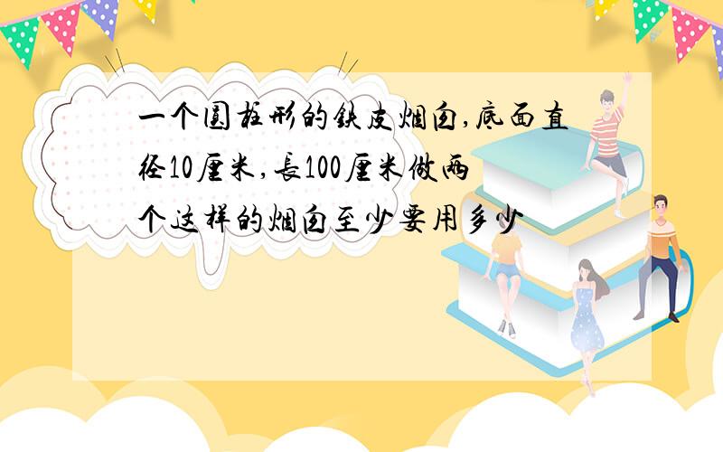 一个圆柱形的铁皮烟囱,底面直径10厘米,长100厘米做两个这样的烟囱至少要用多少