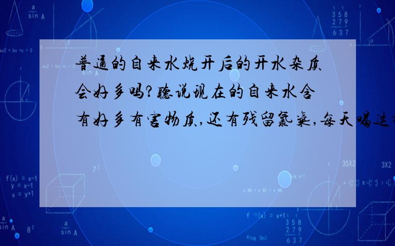 普通的自来水烧开后的开水杂质会好多吗?听说现在的自来水含有好多有害物质,还有残留氯气,每天喝这样的水,会对身体有什么影响吗?我想买一个静水机,这样做妥当吗?