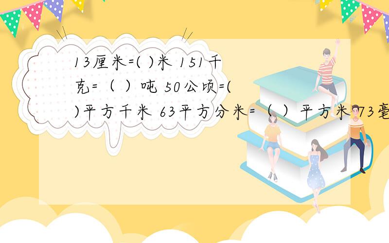 13厘米=( )米 151千克=（ ）吨 50公顷=( )平方千米 63平方分米=（ ）平方米 73毫升=（ ）升用分数回答快