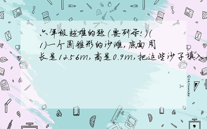 六年级超难的题（要列示!）（1）一个圆锥形的沙滩,底面周长是12.56m,高是0.9m,把这些沙子填入长4.5m,宽1m的坑内,可以填多高?（ 得数保留一位小数 ）（2）把50个直径是20cm,高10cm的圆锥形钢呸