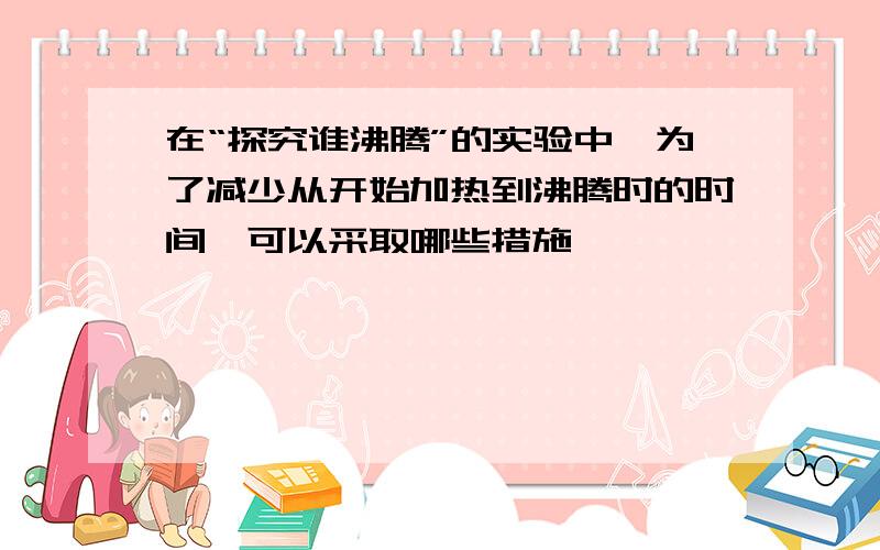 在“探究谁沸腾”的实验中,为了减少从开始加热到沸腾时的时间,可以采取哪些措施