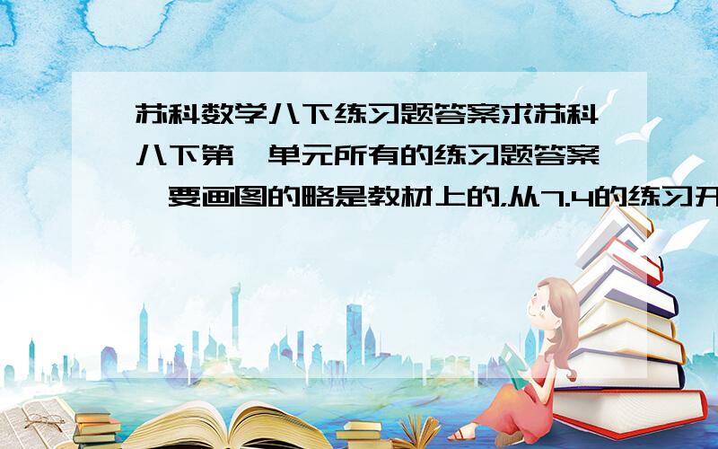 苏科数学八下练习题答案求苏科八下第一单元所有的练习题答案,要画图的略是教材上的，从7.4的练习开始一直到第一单元结束,练习和习题都要.