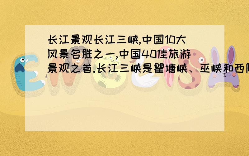 长江景观长江三峡,中国10大风景名胜之一,中国40佳旅游景观之首.长江三峡是瞿塘峡、巫峡和西陵峡三段峡谷的总称.它西起四川奉节的白帝城,东到湖北宜昌的南津关,长二百零四公里.这里两