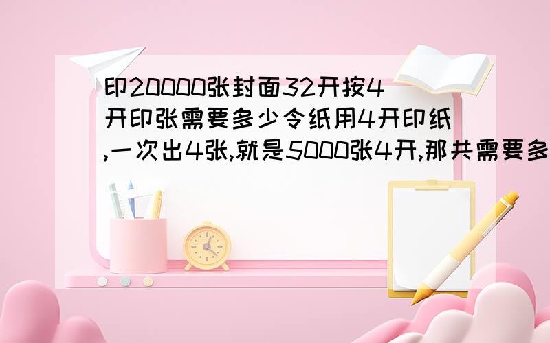 印20000张封面32开按4开印张需要多少令纸用4开印纸,一次出4张,就是5000张4开,那共需要多少令纸?公式是什么?知道的请帮下忙,谢谢!