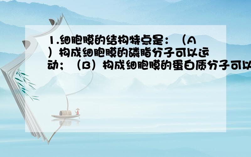 1.细胞膜的结构特点是：（A）构成细胞膜的磷脂分子可以运动；（B）构成细胞膜的蛋白质分子可以运动；（C）构成细胞膜的磷脂分子和蛋白质分子是静止的；（D）构成细胞膜的磷脂分子和