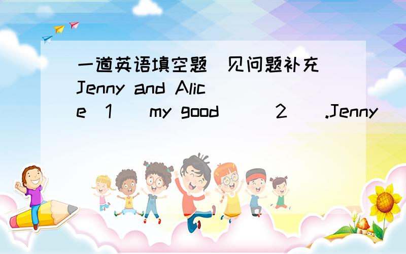 一道英语填空题（见问题补充）Jenny and Alice_1__my good___2__.Jenny ___3_from Canada.Alice is _4__America.We__5__in the same_6___and the _7___school.Jenny __8__singing.Alice likes_9__.We all ___10_ very hard.选项1:is am are do2:friend