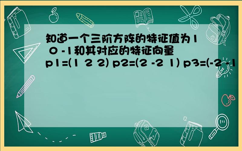 知道一个三阶方阵的特征值为1 0 -1和其对应的特征向量p1=(1 2 2) p2=(2 -2 1) p3=(-2 -1 2)求出三阶方阵为多少?我是自学的,