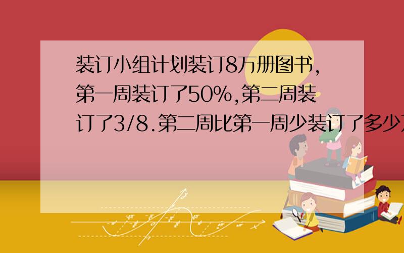 装订小组计划装订8万册图书,第一周装订了50%,第二周装订了3/8.第二周比第一周少装订了多少万册?