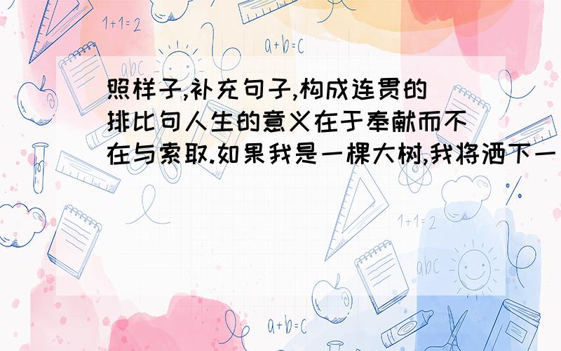 照样子,补充句子,构成连贯的排比句人生的意义在于奉献而不在与索取.如果我是一棵大树,我将洒下一片阴凉；如果我是一泓清泉,我将滋润一方土地；再照样子补充三句