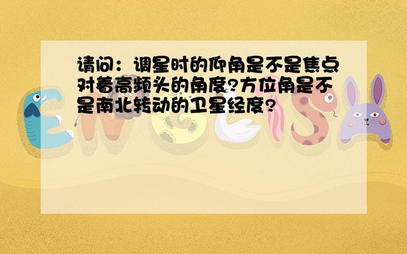 请问：调星时的仰角是不是焦点对着高频头的角度?方位角是不是南北转动的卫星经度?